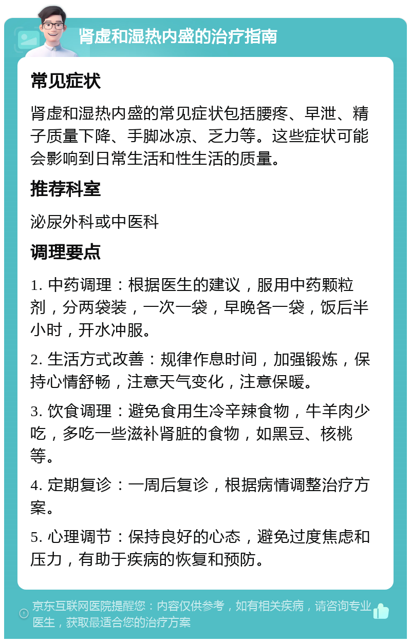 肾虚和湿热内盛的治疗指南 常见症状 肾虚和湿热内盛的常见症状包括腰疼、早泄、精子质量下降、手脚冰凉、乏力等。这些症状可能会影响到日常生活和性生活的质量。 推荐科室 泌尿外科或中医科 调理要点 1. 中药调理：根据医生的建议，服用中药颗粒剂，分两袋装，一次一袋，早晚各一袋，饭后半小时，开水冲服。 2. 生活方式改善：规律作息时间，加强锻炼，保持心情舒畅，注意天气变化，注意保暖。 3. 饮食调理：避免食用生冷辛辣食物，牛羊肉少吃，多吃一些滋补肾脏的食物，如黑豆、核桃等。 4. 定期复诊：一周后复诊，根据病情调整治疗方案。 5. 心理调节：保持良好的心态，避免过度焦虑和压力，有助于疾病的恢复和预防。