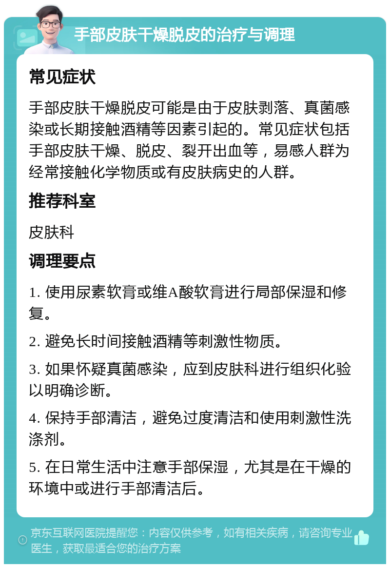 手部皮肤干燥脱皮的治疗与调理 常见症状 手部皮肤干燥脱皮可能是由于皮肤剥落、真菌感染或长期接触酒精等因素引起的。常见症状包括手部皮肤干燥、脱皮、裂开出血等，易感人群为经常接触化学物质或有皮肤病史的人群。 推荐科室 皮肤科 调理要点 1. 使用尿素软膏或维A酸软膏进行局部保湿和修复。 2. 避免长时间接触酒精等刺激性物质。 3. 如果怀疑真菌感染，应到皮肤科进行组织化验以明确诊断。 4. 保持手部清洁，避免过度清洁和使用刺激性洗涤剂。 5. 在日常生活中注意手部保湿，尤其是在干燥的环境中或进行手部清洁后。