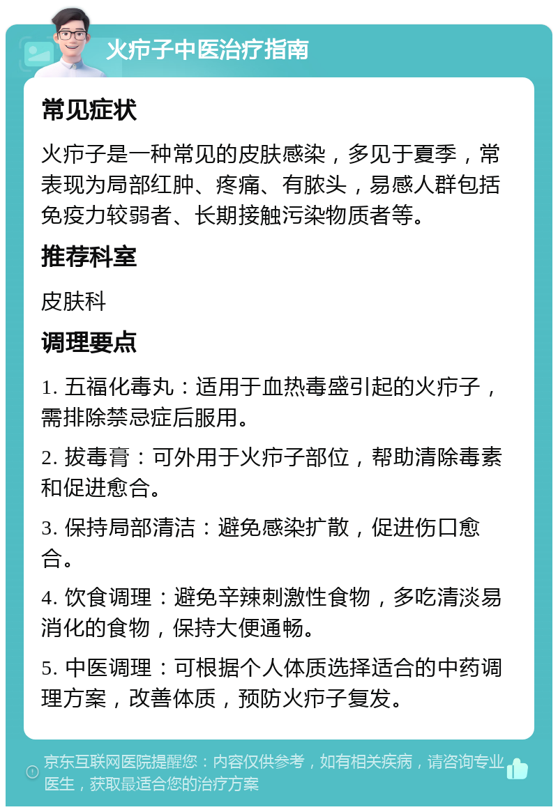 火疖子中医治疗指南 常见症状 火疖子是一种常见的皮肤感染，多见于夏季，常表现为局部红肿、疼痛、有脓头，易感人群包括免疫力较弱者、长期接触污染物质者等。 推荐科室 皮肤科 调理要点 1. 五福化毒丸：适用于血热毒盛引起的火疖子，需排除禁忌症后服用。 2. 拔毒膏：可外用于火疖子部位，帮助清除毒素和促进愈合。 3. 保持局部清洁：避免感染扩散，促进伤口愈合。 4. 饮食调理：避免辛辣刺激性食物，多吃清淡易消化的食物，保持大便通畅。 5. 中医调理：可根据个人体质选择适合的中药调理方案，改善体质，预防火疖子复发。