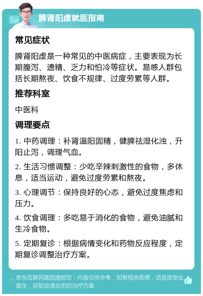 脾肾阳虚就医指南 常见症状 脾肾阳虚是一种常见的中医病症，主要表现为长期腹泻、遗精、乏力和怕冷等症状。易感人群包括长期熬夜、饮食不规律、过度劳累等人群。 推荐科室 中医科 调理要点 1. 中药调理：补肾温阳固精，健脾祛湿化浊，升阳止泻，调理气血。 2. 生活习惯调整：少吃辛辣刺激性的食物，多休息，适当运动，避免过度劳累和熬夜。 3. 心理调节：保持良好的心态，避免过度焦虑和压力。 4. 饮食调理：多吃易于消化的食物，避免油腻和生冷食物。 5. 定期复诊：根据病情变化和药物反应程度，定期复诊调整治疗方案。