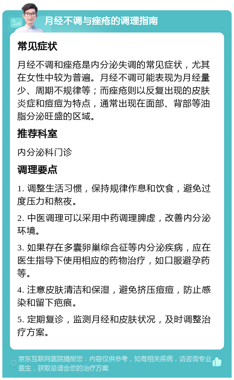 月经不调与痤疮的调理指南 常见症状 月经不调和痤疮是内分泌失调的常见症状，尤其在女性中较为普遍。月经不调可能表现为月经量少、周期不规律等；而痤疮则以反复出现的皮肤炎症和痘痘为特点，通常出现在面部、背部等油脂分泌旺盛的区域。 推荐科室 内分泌科门诊 调理要点 1. 调整生活习惯，保持规律作息和饮食，避免过度压力和熬夜。 2. 中医调理可以采用中药调理脾虚，改善内分泌环境。 3. 如果存在多囊卵巢综合征等内分泌疾病，应在医生指导下使用相应的药物治疗，如口服避孕药等。 4. 注意皮肤清洁和保湿，避免挤压痘痘，防止感染和留下疤痕。 5. 定期复诊，监测月经和皮肤状况，及时调整治疗方案。