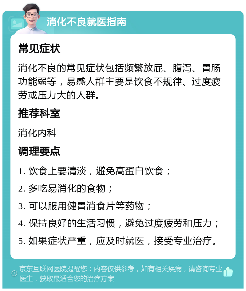 消化不良就医指南 常见症状 消化不良的常见症状包括频繁放屁、腹泻、胃肠功能弱等，易感人群主要是饮食不规律、过度疲劳或压力大的人群。 推荐科室 消化内科 调理要点 1. 饮食上要清淡，避免高蛋白饮食； 2. 多吃易消化的食物； 3. 可以服用健胃消食片等药物； 4. 保持良好的生活习惯，避免过度疲劳和压力； 5. 如果症状严重，应及时就医，接受专业治疗。