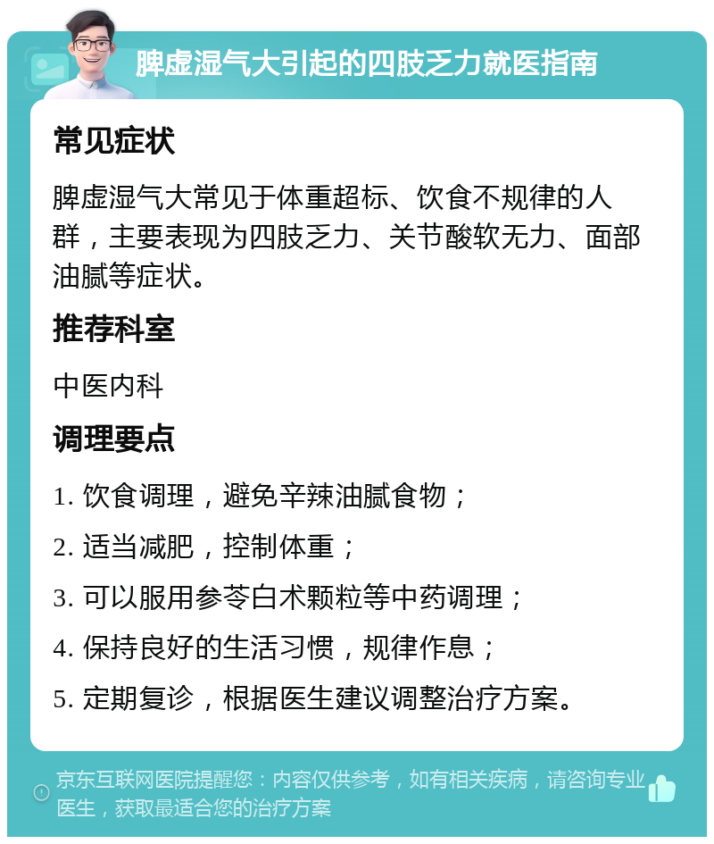 脾虚湿气大引起的四肢乏力就医指南 常见症状 脾虚湿气大常见于体重超标、饮食不规律的人群，主要表现为四肢乏力、关节酸软无力、面部油腻等症状。 推荐科室 中医内科 调理要点 1. 饮食调理，避免辛辣油腻食物； 2. 适当减肥，控制体重； 3. 可以服用参苓白术颗粒等中药调理； 4. 保持良好的生活习惯，规律作息； 5. 定期复诊，根据医生建议调整治疗方案。