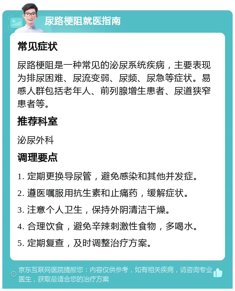 尿路梗阻就医指南 常见症状 尿路梗阻是一种常见的泌尿系统疾病，主要表现为排尿困难、尿流变弱、尿频、尿急等症状。易感人群包括老年人、前列腺增生患者、尿道狭窄患者等。 推荐科室 泌尿外科 调理要点 1. 定期更换导尿管，避免感染和其他并发症。 2. 遵医嘱服用抗生素和止痛药，缓解症状。 3. 注意个人卫生，保持外阴清洁干燥。 4. 合理饮食，避免辛辣刺激性食物，多喝水。 5. 定期复查，及时调整治疗方案。