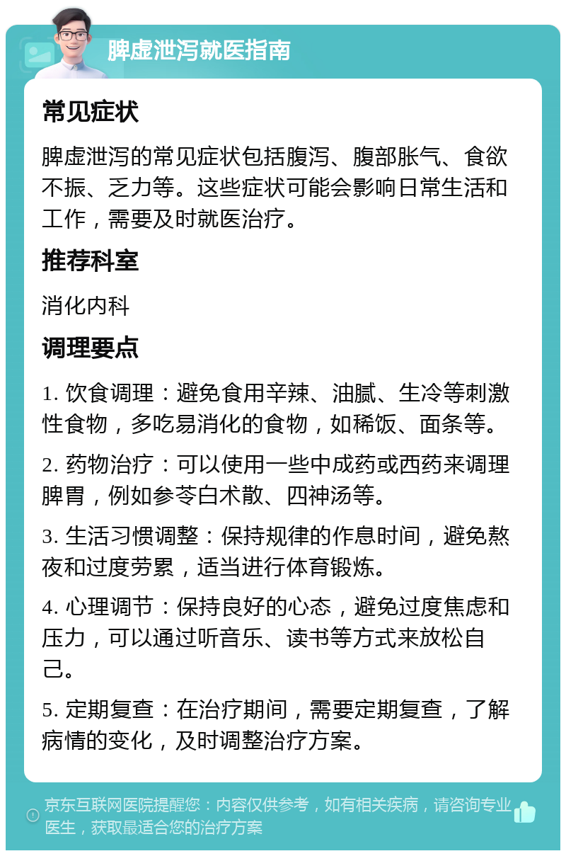 脾虚泄泻就医指南 常见症状 脾虚泄泻的常见症状包括腹泻、腹部胀气、食欲不振、乏力等。这些症状可能会影响日常生活和工作，需要及时就医治疗。 推荐科室 消化内科 调理要点 1. 饮食调理：避免食用辛辣、油腻、生冷等刺激性食物，多吃易消化的食物，如稀饭、面条等。 2. 药物治疗：可以使用一些中成药或西药来调理脾胃，例如参苓白术散、四神汤等。 3. 生活习惯调整：保持规律的作息时间，避免熬夜和过度劳累，适当进行体育锻炼。 4. 心理调节：保持良好的心态，避免过度焦虑和压力，可以通过听音乐、读书等方式来放松自己。 5. 定期复查：在治疗期间，需要定期复查，了解病情的变化，及时调整治疗方案。