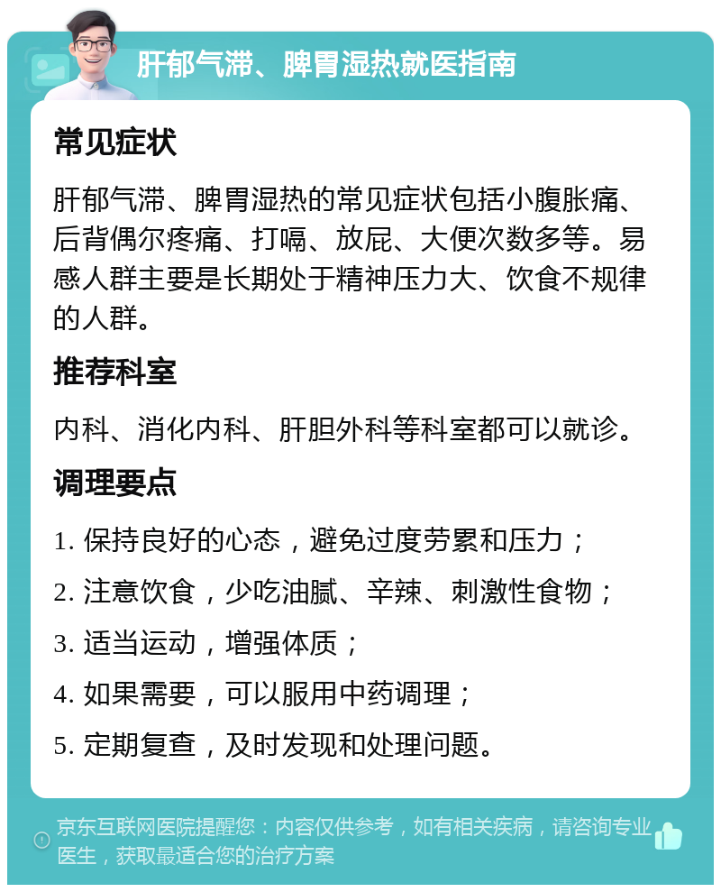 肝郁气滞、脾胃湿热就医指南 常见症状 肝郁气滞、脾胃湿热的常见症状包括小腹胀痛、后背偶尔疼痛、打嗝、放屁、大便次数多等。易感人群主要是长期处于精神压力大、饮食不规律的人群。 推荐科室 内科、消化内科、肝胆外科等科室都可以就诊。 调理要点 1. 保持良好的心态，避免过度劳累和压力； 2. 注意饮食，少吃油腻、辛辣、刺激性食物； 3. 适当运动，增强体质； 4. 如果需要，可以服用中药调理； 5. 定期复查，及时发现和处理问题。