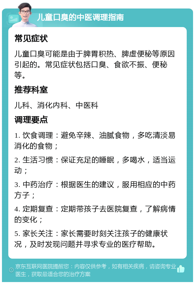 儿童口臭的中医调理指南 常见症状 儿童口臭可能是由于脾胃积热、脾虚便秘等原因引起的。常见症状包括口臭、食欲不振、便秘等。 推荐科室 儿科、消化内科、中医科 调理要点 1. 饮食调理：避免辛辣、油腻食物，多吃清淡易消化的食物； 2. 生活习惯：保证充足的睡眠，多喝水，适当运动； 3. 中药治疗：根据医生的建议，服用相应的中药方子； 4. 定期复查：定期带孩子去医院复查，了解病情的变化； 5. 家长关注：家长需要时刻关注孩子的健康状况，及时发现问题并寻求专业的医疗帮助。