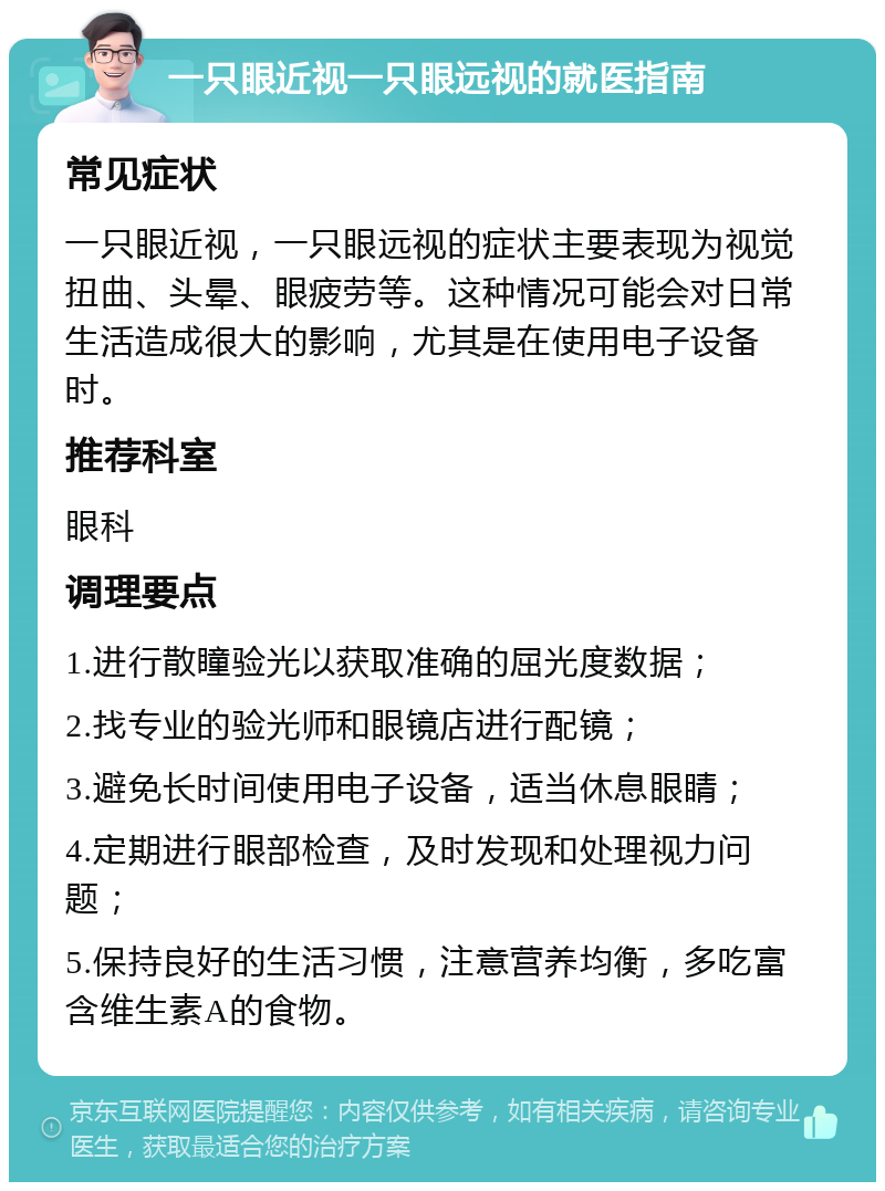 一只眼近视一只眼远视的就医指南 常见症状 一只眼近视，一只眼远视的症状主要表现为视觉扭曲、头晕、眼疲劳等。这种情况可能会对日常生活造成很大的影响，尤其是在使用电子设备时。 推荐科室 眼科 调理要点 1.进行散瞳验光以获取准确的屈光度数据； 2.找专业的验光师和眼镜店进行配镜； 3.避免长时间使用电子设备，适当休息眼睛； 4.定期进行眼部检查，及时发现和处理视力问题； 5.保持良好的生活习惯，注意营养均衡，多吃富含维生素A的食物。