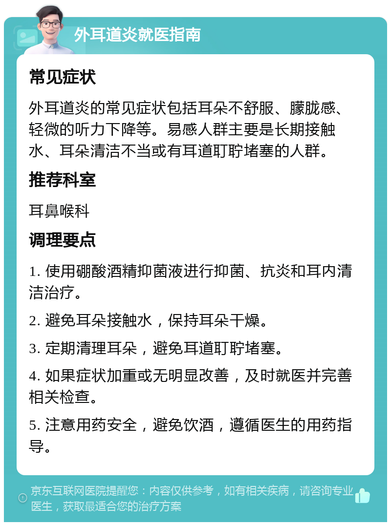 外耳道炎就医指南 常见症状 外耳道炎的常见症状包括耳朵不舒服、朦胧感、轻微的听力下降等。易感人群主要是长期接触水、耳朵清洁不当或有耳道耵聍堵塞的人群。 推荐科室 耳鼻喉科 调理要点 1. 使用硼酸酒精抑菌液进行抑菌、抗炎和耳内清洁治疗。 2. 避免耳朵接触水，保持耳朵干燥。 3. 定期清理耳朵，避免耳道耵聍堵塞。 4. 如果症状加重或无明显改善，及时就医并完善相关检查。 5. 注意用药安全，避免饮酒，遵循医生的用药指导。