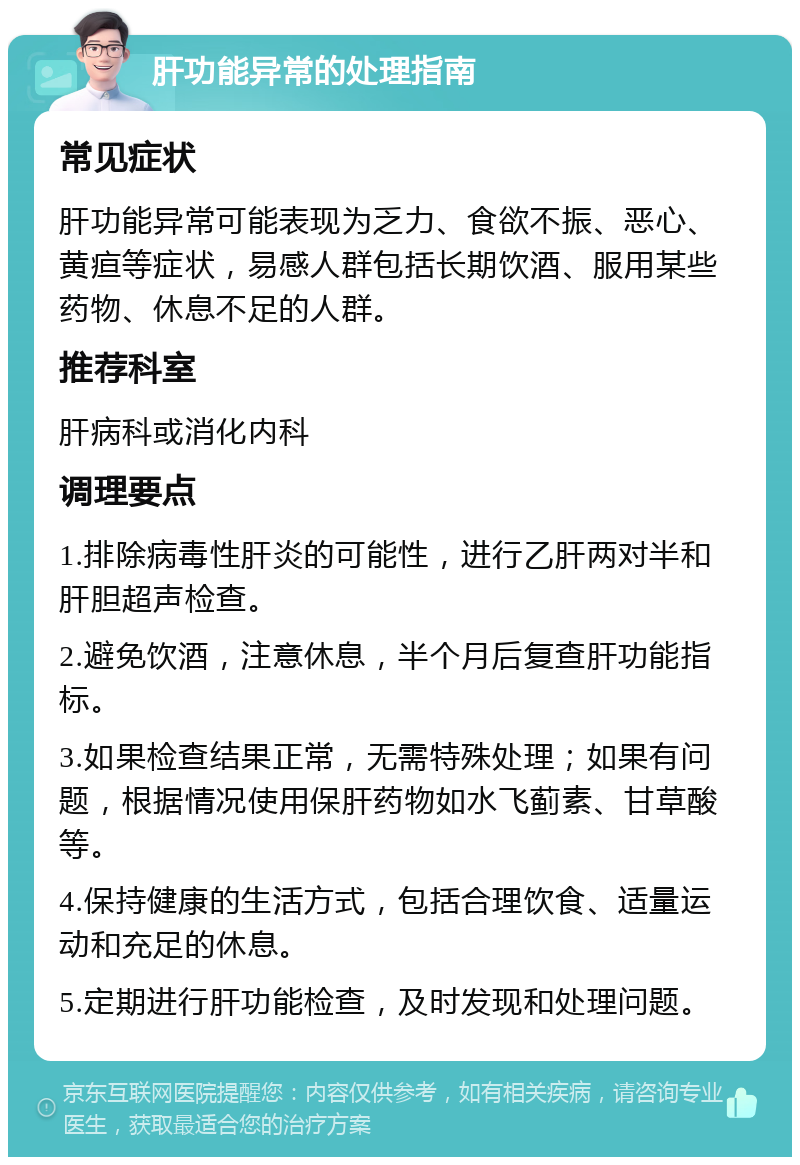 肝功能异常的处理指南 常见症状 肝功能异常可能表现为乏力、食欲不振、恶心、黄疸等症状，易感人群包括长期饮酒、服用某些药物、休息不足的人群。 推荐科室 肝病科或消化内科 调理要点 1.排除病毒性肝炎的可能性，进行乙肝两对半和肝胆超声检查。 2.避免饮酒，注意休息，半个月后复查肝功能指标。 3.如果检查结果正常，无需特殊处理；如果有问题，根据情况使用保肝药物如水飞蓟素、甘草酸等。 4.保持健康的生活方式，包括合理饮食、适量运动和充足的休息。 5.定期进行肝功能检查，及时发现和处理问题。