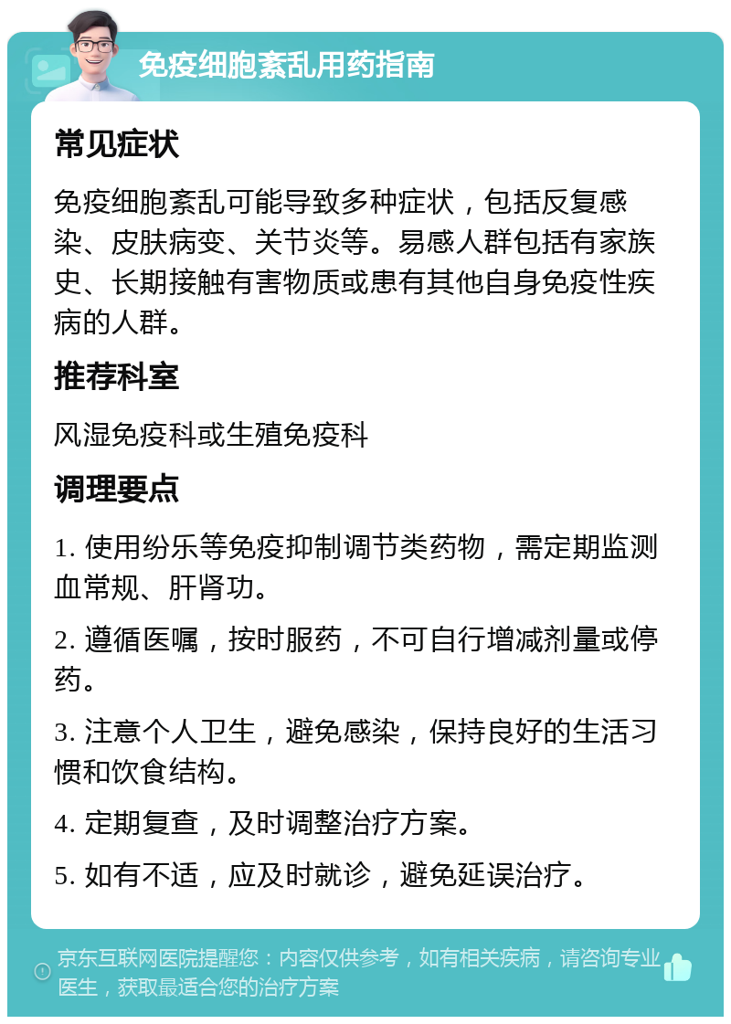 免疫细胞紊乱用药指南 常见症状 免疫细胞紊乱可能导致多种症状，包括反复感染、皮肤病变、关节炎等。易感人群包括有家族史、长期接触有害物质或患有其他自身免疫性疾病的人群。 推荐科室 风湿免疫科或生殖免疫科 调理要点 1. 使用纷乐等免疫抑制调节类药物，需定期监测血常规、肝肾功。 2. 遵循医嘱，按时服药，不可自行增减剂量或停药。 3. 注意个人卫生，避免感染，保持良好的生活习惯和饮食结构。 4. 定期复查，及时调整治疗方案。 5. 如有不适，应及时就诊，避免延误治疗。