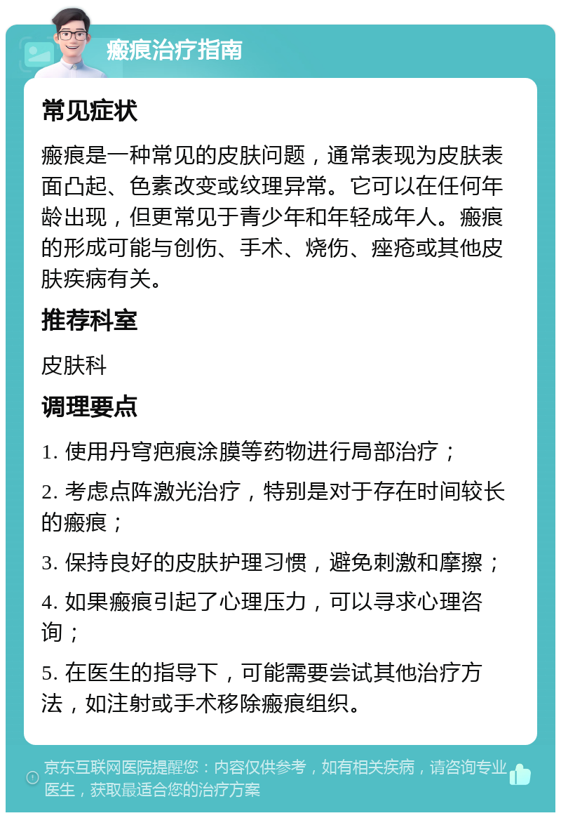 瘢痕治疗指南 常见症状 瘢痕是一种常见的皮肤问题，通常表现为皮肤表面凸起、色素改变或纹理异常。它可以在任何年龄出现，但更常见于青少年和年轻成年人。瘢痕的形成可能与创伤、手术、烧伤、痤疮或其他皮肤疾病有关。 推荐科室 皮肤科 调理要点 1. 使用丹穹疤痕涂膜等药物进行局部治疗； 2. 考虑点阵激光治疗，特别是对于存在时间较长的瘢痕； 3. 保持良好的皮肤护理习惯，避免刺激和摩擦； 4. 如果瘢痕引起了心理压力，可以寻求心理咨询； 5. 在医生的指导下，可能需要尝试其他治疗方法，如注射或手术移除瘢痕组织。