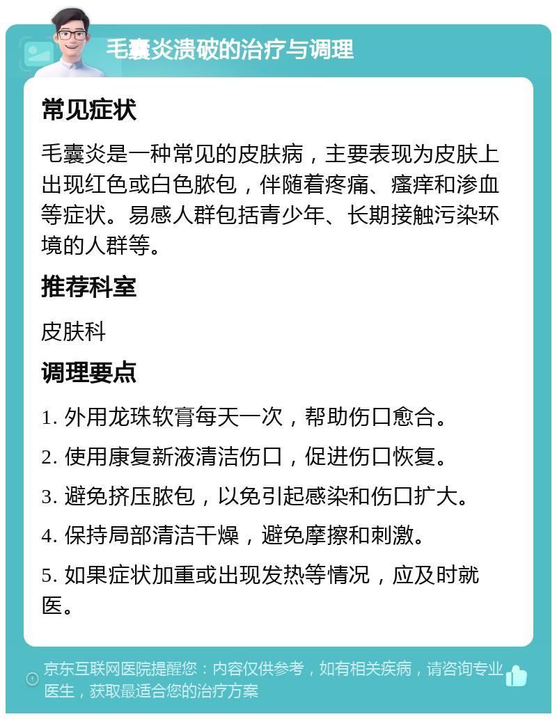 毛囊炎溃破的治疗与调理 常见症状 毛囊炎是一种常见的皮肤病，主要表现为皮肤上出现红色或白色脓包，伴随着疼痛、瘙痒和渗血等症状。易感人群包括青少年、长期接触污染环境的人群等。 推荐科室 皮肤科 调理要点 1. 外用龙珠软膏每天一次，帮助伤口愈合。 2. 使用康复新液清洁伤口，促进伤口恢复。 3. 避免挤压脓包，以免引起感染和伤口扩大。 4. 保持局部清洁干燥，避免摩擦和刺激。 5. 如果症状加重或出现发热等情况，应及时就医。