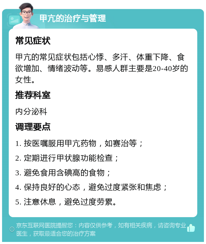 甲亢的治疗与管理 常见症状 甲亢的常见症状包括心悸、多汗、体重下降、食欲增加、情绪波动等。易感人群主要是20-40岁的女性。 推荐科室 内分泌科 调理要点 1. 按医嘱服用甲亢药物，如赛治等； 2. 定期进行甲状腺功能检查； 3. 避免食用含碘高的食物； 4. 保持良好的心态，避免过度紧张和焦虑； 5. 注意休息，避免过度劳累。