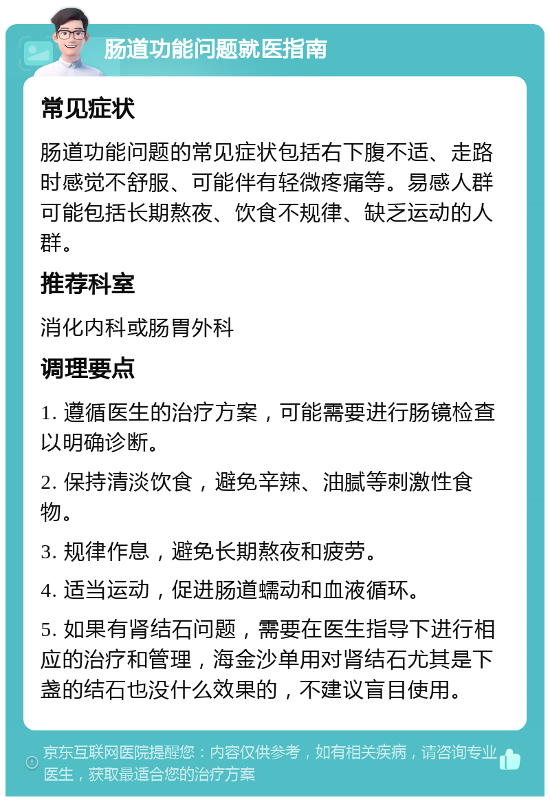 肠道功能问题就医指南 常见症状 肠道功能问题的常见症状包括右下腹不适、走路时感觉不舒服、可能伴有轻微疼痛等。易感人群可能包括长期熬夜、饮食不规律、缺乏运动的人群。 推荐科室 消化内科或肠胃外科 调理要点 1. 遵循医生的治疗方案，可能需要进行肠镜检查以明确诊断。 2. 保持清淡饮食，避免辛辣、油腻等刺激性食物。 3. 规律作息，避免长期熬夜和疲劳。 4. 适当运动，促进肠道蠕动和血液循环。 5. 如果有肾结石问题，需要在医生指导下进行相应的治疗和管理，海金沙单用对肾结石尤其是下盏的结石也没什么效果的，不建议盲目使用。