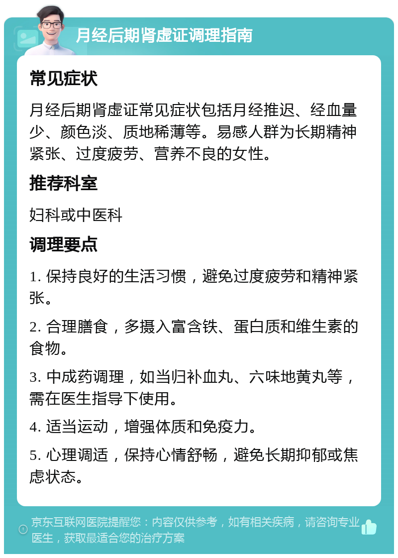 月经后期肾虚证调理指南 常见症状 月经后期肾虚证常见症状包括月经推迟、经血量少、颜色淡、质地稀薄等。易感人群为长期精神紧张、过度疲劳、营养不良的女性。 推荐科室 妇科或中医科 调理要点 1. 保持良好的生活习惯，避免过度疲劳和精神紧张。 2. 合理膳食，多摄入富含铁、蛋白质和维生素的食物。 3. 中成药调理，如当归补血丸、六味地黄丸等，需在医生指导下使用。 4. 适当运动，增强体质和免疫力。 5. 心理调适，保持心情舒畅，避免长期抑郁或焦虑状态。