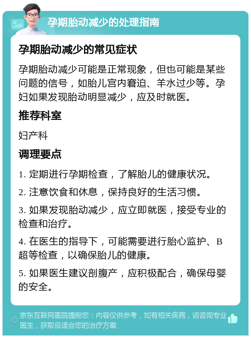 孕期胎动减少的处理指南 孕期胎动减少的常见症状 孕期胎动减少可能是正常现象，但也可能是某些问题的信号，如胎儿宫内窘迫、羊水过少等。孕妇如果发现胎动明显减少，应及时就医。 推荐科室 妇产科 调理要点 1. 定期进行孕期检查，了解胎儿的健康状况。 2. 注意饮食和休息，保持良好的生活习惯。 3. 如果发现胎动减少，应立即就医，接受专业的检查和治疗。 4. 在医生的指导下，可能需要进行胎心监护、B超等检查，以确保胎儿的健康。 5. 如果医生建议剖腹产，应积极配合，确保母婴的安全。