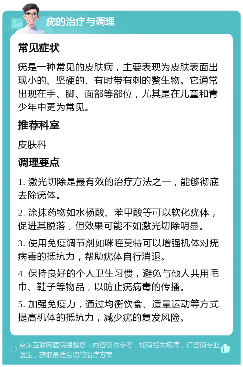 疣的治疗与调理 常见症状 疣是一种常见的皮肤病，主要表现为皮肤表面出现小的、坚硬的、有时带有刺的赘生物。它通常出现在手、脚、面部等部位，尤其是在儿童和青少年中更为常见。 推荐科室 皮肤科 调理要点 1. 激光切除是最有效的治疗方法之一，能够彻底去除疣体。 2. 涂抹药物如水杨酸、苯甲酸等可以软化疣体，促进其脱落，但效果可能不如激光切除明显。 3. 使用免疫调节剂如咪喹莫特可以增强机体对疣病毒的抵抗力，帮助疣体自行消退。 4. 保持良好的个人卫生习惯，避免与他人共用毛巾、鞋子等物品，以防止疣病毒的传播。 5. 加强免疫力，通过均衡饮食、适量运动等方式提高机体的抵抗力，减少疣的复发风险。