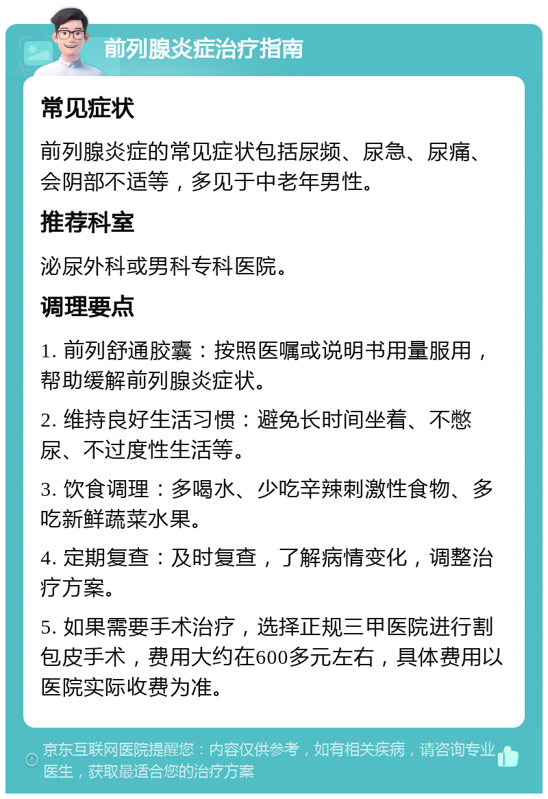 前列腺炎症治疗指南 常见症状 前列腺炎症的常见症状包括尿频、尿急、尿痛、会阴部不适等，多见于中老年男性。 推荐科室 泌尿外科或男科专科医院。 调理要点 1. 前列舒通胶囊：按照医嘱或说明书用量服用，帮助缓解前列腺炎症状。 2. 维持良好生活习惯：避免长时间坐着、不憋尿、不过度性生活等。 3. 饮食调理：多喝水、少吃辛辣刺激性食物、多吃新鲜蔬菜水果。 4. 定期复查：及时复查，了解病情变化，调整治疗方案。 5. 如果需要手术治疗，选择正规三甲医院进行割包皮手术，费用大约在600多元左右，具体费用以医院实际收费为准。