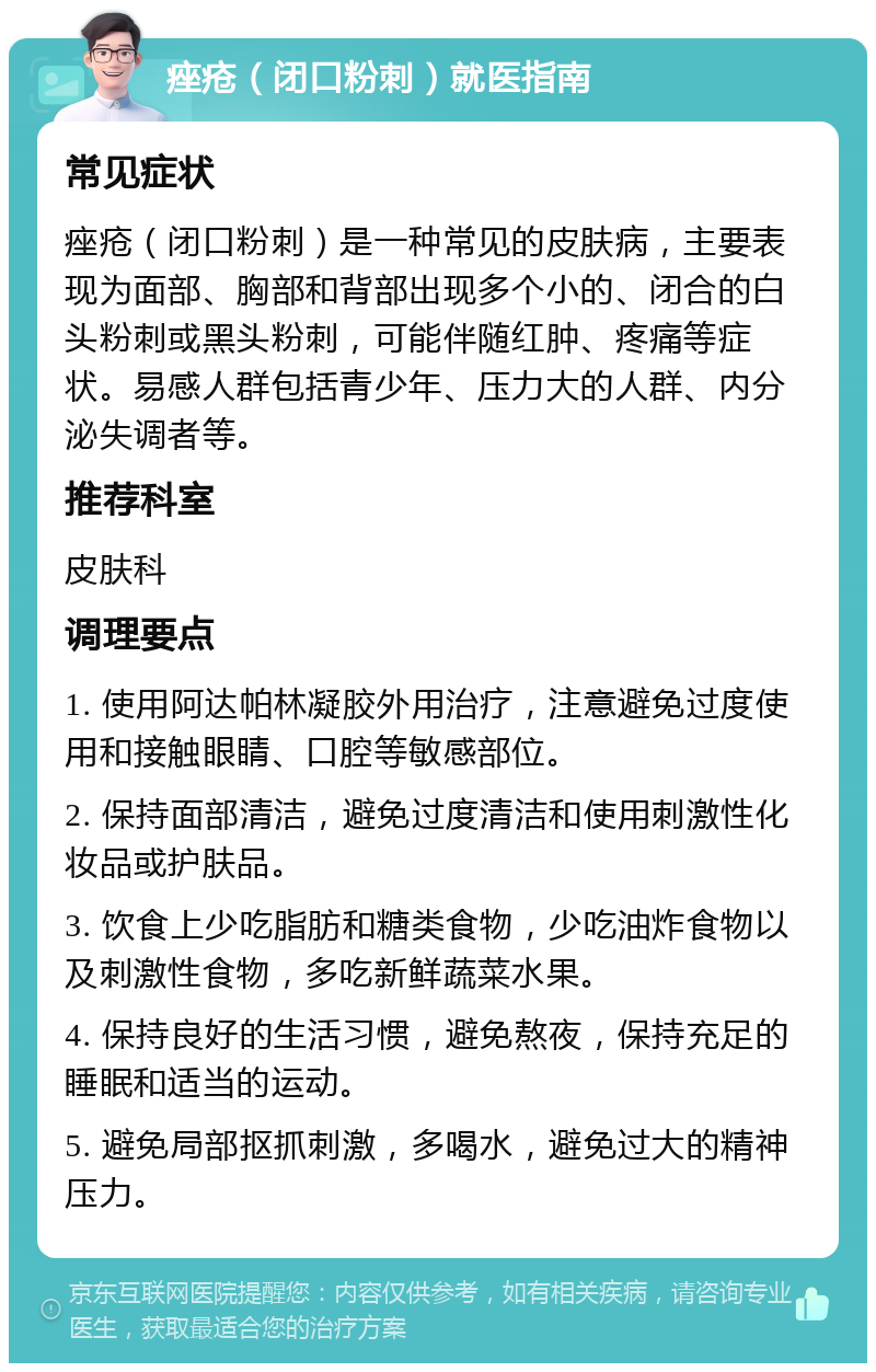 痤疮（闭口粉刺）就医指南 常见症状 痤疮（闭口粉刺）是一种常见的皮肤病，主要表现为面部、胸部和背部出现多个小的、闭合的白头粉刺或黑头粉刺，可能伴随红肿、疼痛等症状。易感人群包括青少年、压力大的人群、内分泌失调者等。 推荐科室 皮肤科 调理要点 1. 使用阿达帕林凝胶外用治疗，注意避免过度使用和接触眼睛、口腔等敏感部位。 2. 保持面部清洁，避免过度清洁和使用刺激性化妆品或护肤品。 3. 饮食上少吃脂肪和糖类食物，少吃油炸食物以及刺激性食物，多吃新鲜蔬菜水果。 4. 保持良好的生活习惯，避免熬夜，保持充足的睡眠和适当的运动。 5. 避免局部抠抓刺激，多喝水，避免过大的精神压力。