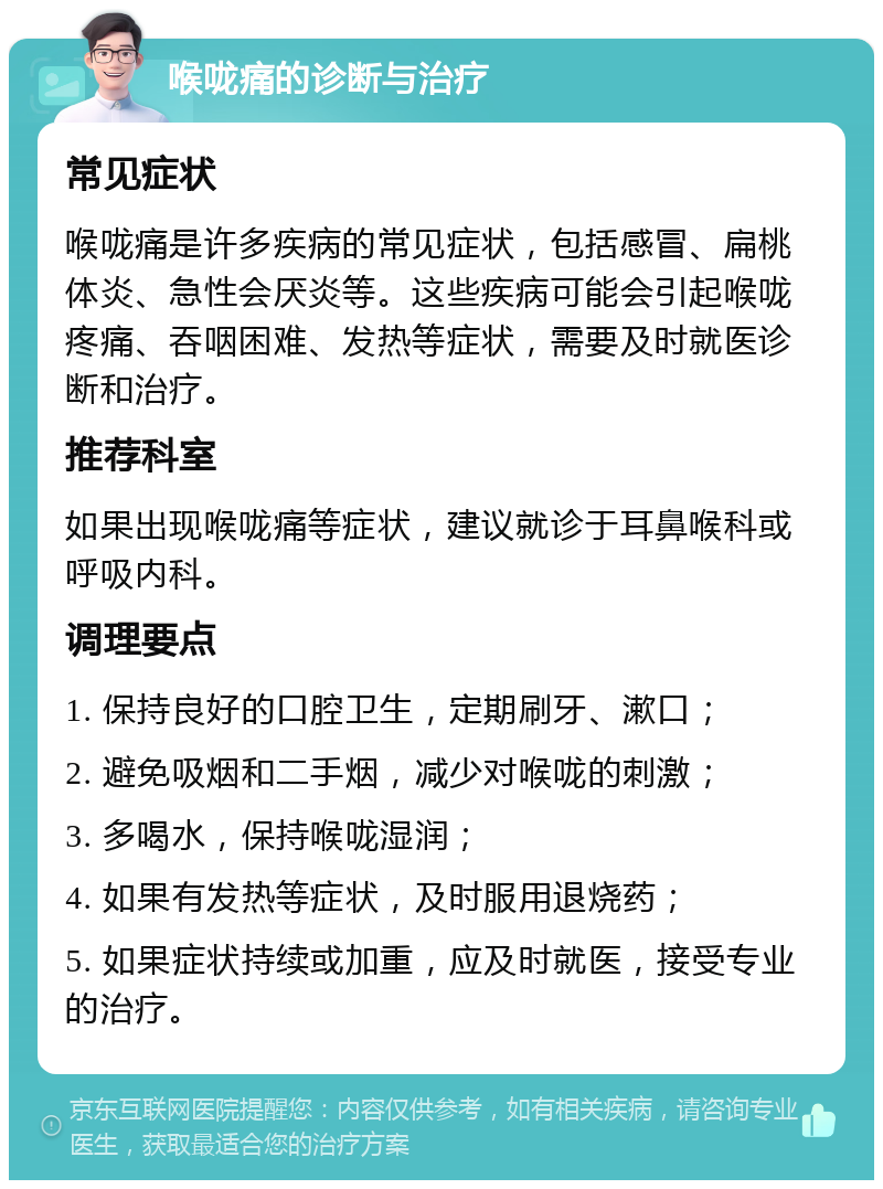 喉咙痛的诊断与治疗 常见症状 喉咙痛是许多疾病的常见症状，包括感冒、扁桃体炎、急性会厌炎等。这些疾病可能会引起喉咙疼痛、吞咽困难、发热等症状，需要及时就医诊断和治疗。 推荐科室 如果出现喉咙痛等症状，建议就诊于耳鼻喉科或呼吸内科。 调理要点 1. 保持良好的口腔卫生，定期刷牙、漱口； 2. 避免吸烟和二手烟，减少对喉咙的刺激； 3. 多喝水，保持喉咙湿润； 4. 如果有发热等症状，及时服用退烧药； 5. 如果症状持续或加重，应及时就医，接受专业的治疗。