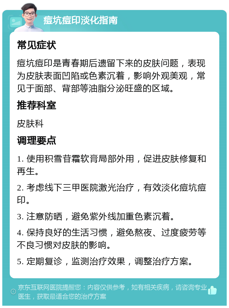 痘坑痘印淡化指南 常见症状 痘坑痘印是青春期后遗留下来的皮肤问题，表现为皮肤表面凹陷或色素沉着，影响外观美观，常见于面部、背部等油脂分泌旺盛的区域。 推荐科室 皮肤科 调理要点 1. 使用积雪苷霜软膏局部外用，促进皮肤修复和再生。 2. 考虑线下三甲医院激光治疗，有效淡化痘坑痘印。 3. 注意防晒，避免紫外线加重色素沉着。 4. 保持良好的生活习惯，避免熬夜、过度疲劳等不良习惯对皮肤的影响。 5. 定期复诊，监测治疗效果，调整治疗方案。