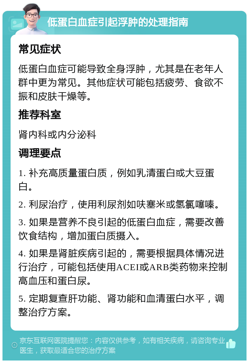 低蛋白血症引起浮肿的处理指南 常见症状 低蛋白血症可能导致全身浮肿，尤其是在老年人群中更为常见。其他症状可能包括疲劳、食欲不振和皮肤干燥等。 推荐科室 肾内科或内分泌科 调理要点 1. 补充高质量蛋白质，例如乳清蛋白或大豆蛋白。 2. 利尿治疗，使用利尿剂如呋塞米或氢氯噻嗪。 3. 如果是营养不良引起的低蛋白血症，需要改善饮食结构，增加蛋白质摄入。 4. 如果是肾脏疾病引起的，需要根据具体情况进行治疗，可能包括使用ACEI或ARB类药物来控制高血压和蛋白尿。 5. 定期复查肝功能、肾功能和血清蛋白水平，调整治疗方案。