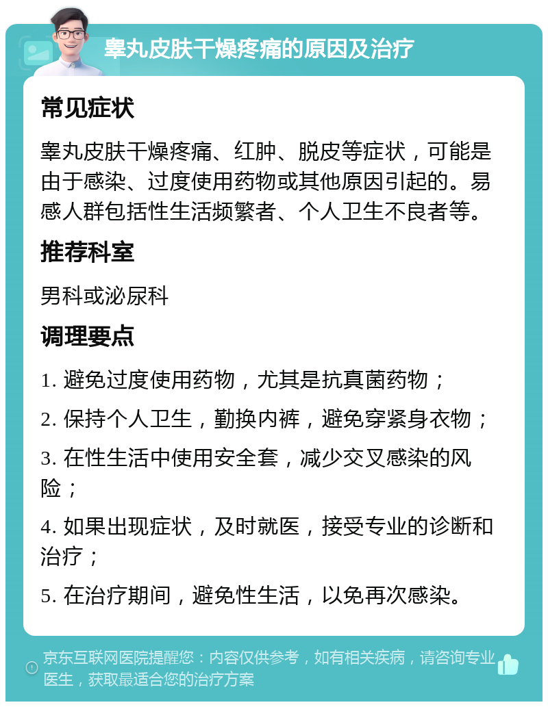 睾丸皮肤干燥疼痛的原因及治疗 常见症状 睾丸皮肤干燥疼痛、红肿、脱皮等症状，可能是由于感染、过度使用药物或其他原因引起的。易感人群包括性生活频繁者、个人卫生不良者等。 推荐科室 男科或泌尿科 调理要点 1. 避免过度使用药物，尤其是抗真菌药物； 2. 保持个人卫生，勤换内裤，避免穿紧身衣物； 3. 在性生活中使用安全套，减少交叉感染的风险； 4. 如果出现症状，及时就医，接受专业的诊断和治疗； 5. 在治疗期间，避免性生活，以免再次感染。