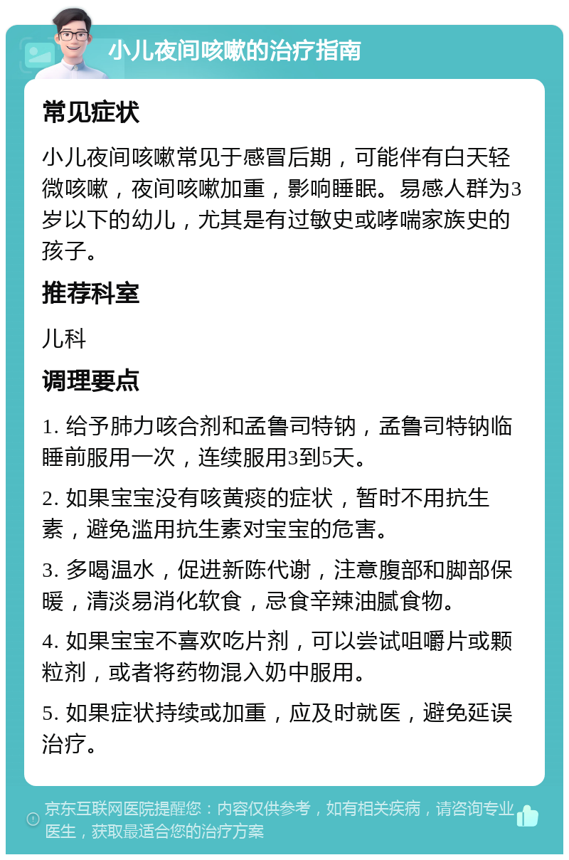 小儿夜间咳嗽的治疗指南 常见症状 小儿夜间咳嗽常见于感冒后期，可能伴有白天轻微咳嗽，夜间咳嗽加重，影响睡眠。易感人群为3岁以下的幼儿，尤其是有过敏史或哮喘家族史的孩子。 推荐科室 儿科 调理要点 1. 给予肺力咳合剂和孟鲁司特钠，孟鲁司特钠临睡前服用一次，连续服用3到5天。 2. 如果宝宝没有咳黄痰的症状，暂时不用抗生素，避免滥用抗生素对宝宝的危害。 3. 多喝温水，促进新陈代谢，注意腹部和脚部保暖，清淡易消化软食，忌食辛辣油腻食物。 4. 如果宝宝不喜欢吃片剂，可以尝试咀嚼片或颗粒剂，或者将药物混入奶中服用。 5. 如果症状持续或加重，应及时就医，避免延误治疗。