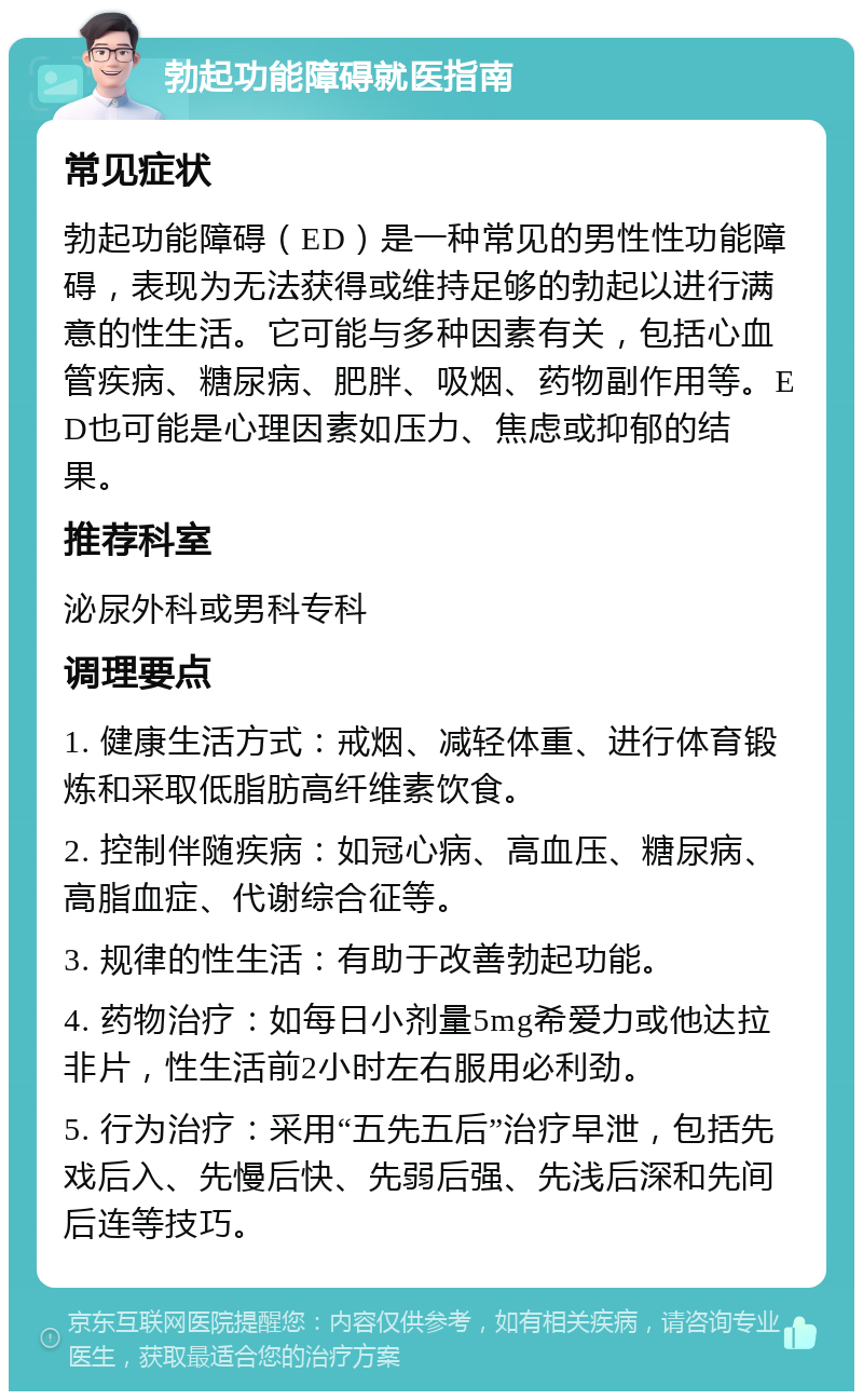 勃起功能障碍就医指南 常见症状 勃起功能障碍（ED）是一种常见的男性性功能障碍，表现为无法获得或维持足够的勃起以进行满意的性生活。它可能与多种因素有关，包括心血管疾病、糖尿病、肥胖、吸烟、药物副作用等。ED也可能是心理因素如压力、焦虑或抑郁的结果。 推荐科室 泌尿外科或男科专科 调理要点 1. 健康生活方式：戒烟、减轻体重、进行体育锻炼和采取低脂肪高纤维素饮食。 2. 控制伴随疾病：如冠心病、高血压、糖尿病、高脂血症、代谢综合征等。 3. 规律的性生活：有助于改善勃起功能。 4. 药物治疗：如每日小剂量5mg希爱力或他达拉非片，性生活前2小时左右服用必利劲。 5. 行为治疗：采用“五先五后”治疗早泄，包括先戏后入、先慢后快、先弱后强、先浅后深和先间后连等技巧。