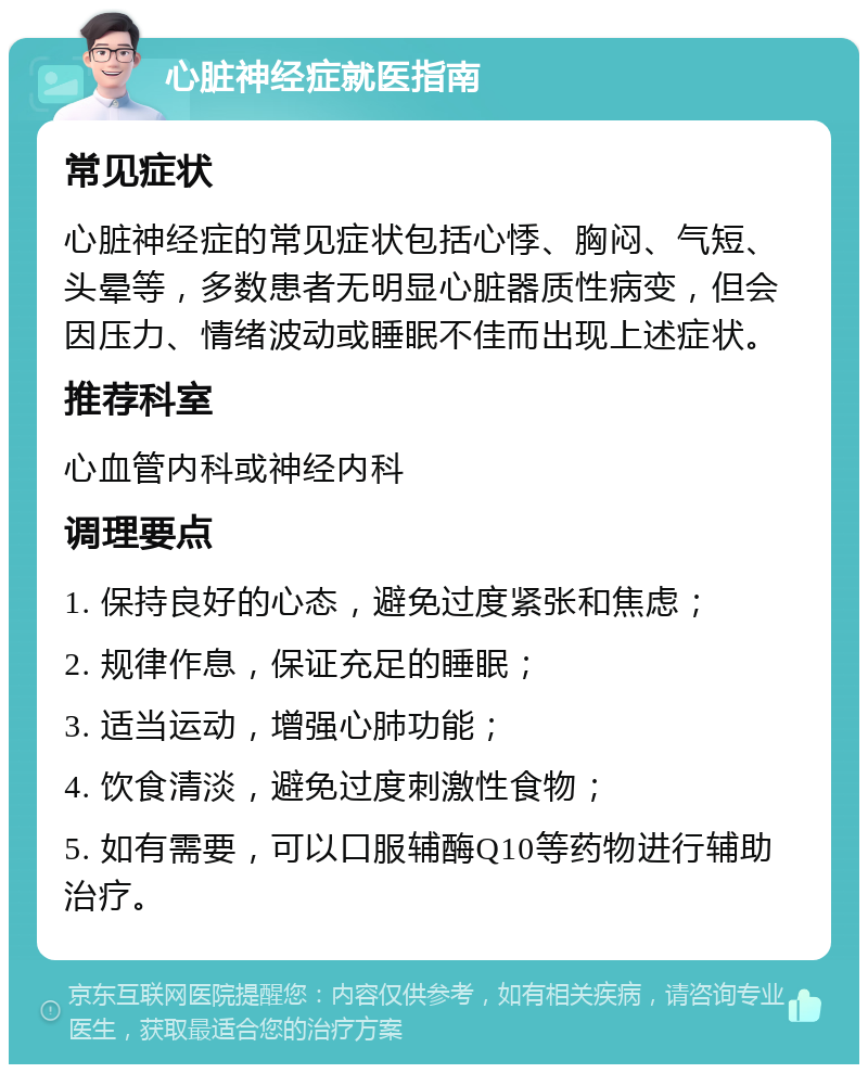 心脏神经症就医指南 常见症状 心脏神经症的常见症状包括心悸、胸闷、气短、头晕等，多数患者无明显心脏器质性病变，但会因压力、情绪波动或睡眠不佳而出现上述症状。 推荐科室 心血管内科或神经内科 调理要点 1. 保持良好的心态，避免过度紧张和焦虑； 2. 规律作息，保证充足的睡眠； 3. 适当运动，增强心肺功能； 4. 饮食清淡，避免过度刺激性食物； 5. 如有需要，可以口服辅酶Q10等药物进行辅助治疗。