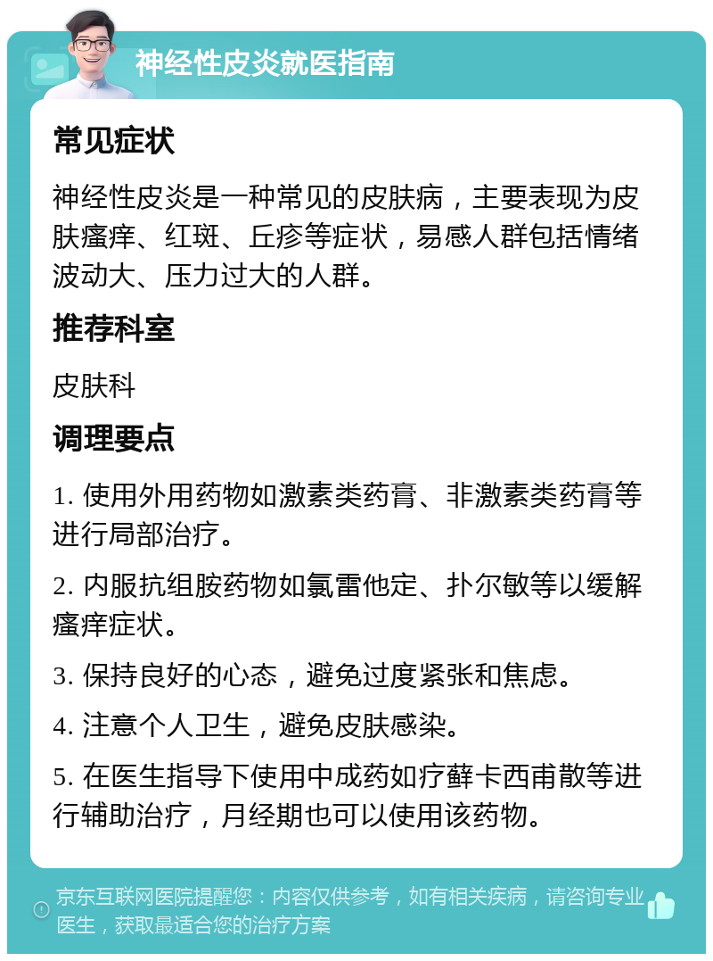 神经性皮炎就医指南 常见症状 神经性皮炎是一种常见的皮肤病，主要表现为皮肤瘙痒、红斑、丘疹等症状，易感人群包括情绪波动大、压力过大的人群。 推荐科室 皮肤科 调理要点 1. 使用外用药物如激素类药膏、非激素类药膏等进行局部治疗。 2. 内服抗组胺药物如氯雷他定、扑尔敏等以缓解瘙痒症状。 3. 保持良好的心态，避免过度紧张和焦虑。 4. 注意个人卫生，避免皮肤感染。 5. 在医生指导下使用中成药如疗藓卡西甫散等进行辅助治疗，月经期也可以使用该药物。