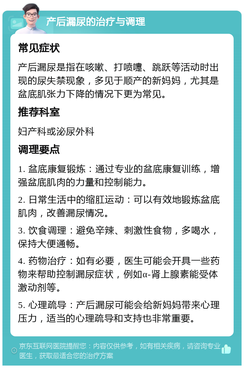 产后漏尿的治疗与调理 常见症状 产后漏尿是指在咳嗽、打喷嚏、跳跃等活动时出现的尿失禁现象，多见于顺产的新妈妈，尤其是盆底肌张力下降的情况下更为常见。 推荐科室 妇产科或泌尿外科 调理要点 1. 盆底康复锻炼：通过专业的盆底康复训练，增强盆底肌肉的力量和控制能力。 2. 日常生活中的缩肛运动：可以有效地锻炼盆底肌肉，改善漏尿情况。 3. 饮食调理：避免辛辣、刺激性食物，多喝水，保持大便通畅。 4. 药物治疗：如有必要，医生可能会开具一些药物来帮助控制漏尿症状，例如α-肾上腺素能受体激动剂等。 5. 心理疏导：产后漏尿可能会给新妈妈带来心理压力，适当的心理疏导和支持也非常重要。