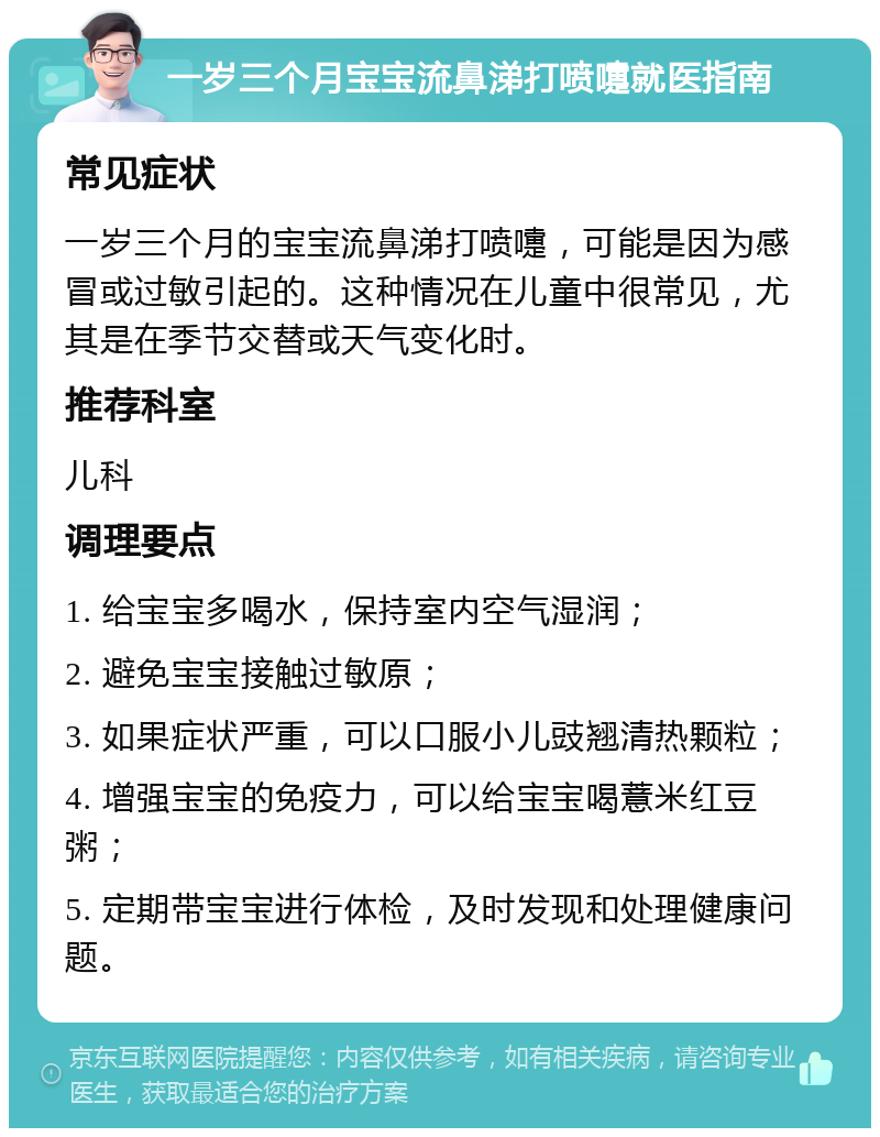 一岁三个月宝宝流鼻涕打喷嚏就医指南 常见症状 一岁三个月的宝宝流鼻涕打喷嚏，可能是因为感冒或过敏引起的。这种情况在儿童中很常见，尤其是在季节交替或天气变化时。 推荐科室 儿科 调理要点 1. 给宝宝多喝水，保持室内空气湿润； 2. 避免宝宝接触过敏原； 3. 如果症状严重，可以口服小儿豉翘清热颗粒； 4. 增强宝宝的免疫力，可以给宝宝喝薏米红豆粥； 5. 定期带宝宝进行体检，及时发现和处理健康问题。