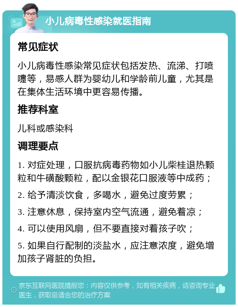 小儿病毒性感染就医指南 常见症状 小儿病毒性感染常见症状包括发热、流涕、打喷嚏等，易感人群为婴幼儿和学龄前儿童，尤其是在集体生活环境中更容易传播。 推荐科室 儿科或感染科 调理要点 1. 对症处理，口服抗病毒药物如小儿柴桂退热颗粒和牛磺酸颗粒，配以金银花口服液等中成药； 2. 给予清淡饮食，多喝水，避免过度劳累； 3. 注意休息，保持室内空气流通，避免着凉； 4. 可以使用风扇，但不要直接对着孩子吹； 5. 如果自行配制的淡盐水，应注意浓度，避免增加孩子肾脏的负担。