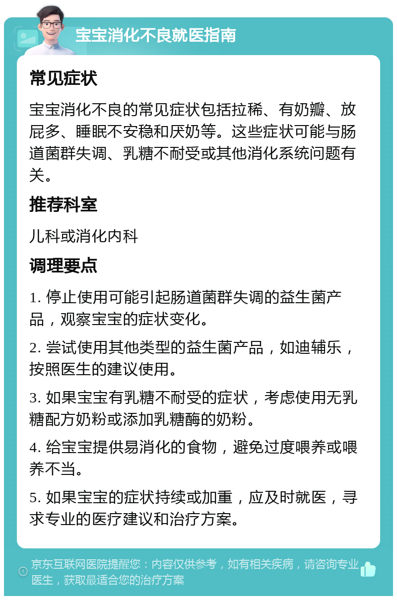 宝宝消化不良就医指南 常见症状 宝宝消化不良的常见症状包括拉稀、有奶瓣、放屁多、睡眠不安稳和厌奶等。这些症状可能与肠道菌群失调、乳糖不耐受或其他消化系统问题有关。 推荐科室 儿科或消化内科 调理要点 1. 停止使用可能引起肠道菌群失调的益生菌产品，观察宝宝的症状变化。 2. 尝试使用其他类型的益生菌产品，如迪辅乐，按照医生的建议使用。 3. 如果宝宝有乳糖不耐受的症状，考虑使用无乳糖配方奶粉或添加乳糖酶的奶粉。 4. 给宝宝提供易消化的食物，避免过度喂养或喂养不当。 5. 如果宝宝的症状持续或加重，应及时就医，寻求专业的医疗建议和治疗方案。