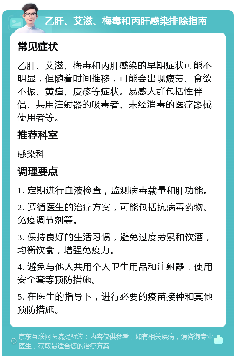 乙肝、艾滋、梅毒和丙肝感染排除指南 常见症状 乙肝、艾滋、梅毒和丙肝感染的早期症状可能不明显，但随着时间推移，可能会出现疲劳、食欲不振、黄疸、皮疹等症状。易感人群包括性伴侣、共用注射器的吸毒者、未经消毒的医疗器械使用者等。 推荐科室 感染科 调理要点 1. 定期进行血液检查，监测病毒载量和肝功能。 2. 遵循医生的治疗方案，可能包括抗病毒药物、免疫调节剂等。 3. 保持良好的生活习惯，避免过度劳累和饮酒，均衡饮食，增强免疫力。 4. 避免与他人共用个人卫生用品和注射器，使用安全套等预防措施。 5. 在医生的指导下，进行必要的疫苗接种和其他预防措施。