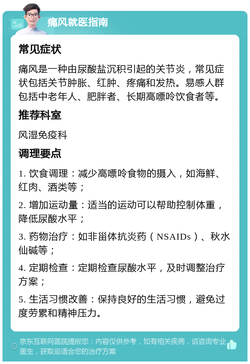 痛风就医指南 常见症状 痛风是一种由尿酸盐沉积引起的关节炎，常见症状包括关节肿胀、红肿、疼痛和发热。易感人群包括中老年人、肥胖者、长期高嘌呤饮食者等。 推荐科室 风湿免疫科 调理要点 1. 饮食调理：减少高嘌呤食物的摄入，如海鲜、红肉、酒类等； 2. 增加运动量：适当的运动可以帮助控制体重，降低尿酸水平； 3. 药物治疗：如非甾体抗炎药（NSAIDs）、秋水仙碱等； 4. 定期检查：定期检查尿酸水平，及时调整治疗方案； 5. 生活习惯改善：保持良好的生活习惯，避免过度劳累和精神压力。