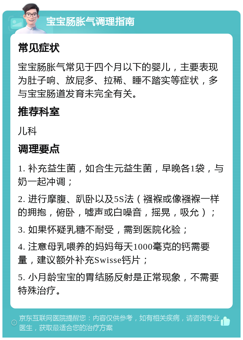 宝宝肠胀气调理指南 常见症状 宝宝肠胀气常见于四个月以下的婴儿，主要表现为肚子响、放屁多、拉稀、睡不踏实等症状，多与宝宝肠道发育未完全有关。 推荐科室 儿科 调理要点 1. 补充益生菌，如合生元益生菌，早晚各1袋，与奶一起冲调； 2. 进行摩腹、趴卧以及5S法（襁褓或像襁褓一样的拥抱，俯卧，嘘声或白噪音，摇晃，吸允）； 3. 如果怀疑乳糖不耐受，需到医院化验； 4. 注意母乳喂养的妈妈每天1000毫克的钙需要量，建议额外补充Swisse钙片； 5. 小月龄宝宝的胃结肠反射是正常现象，不需要特殊治疗。