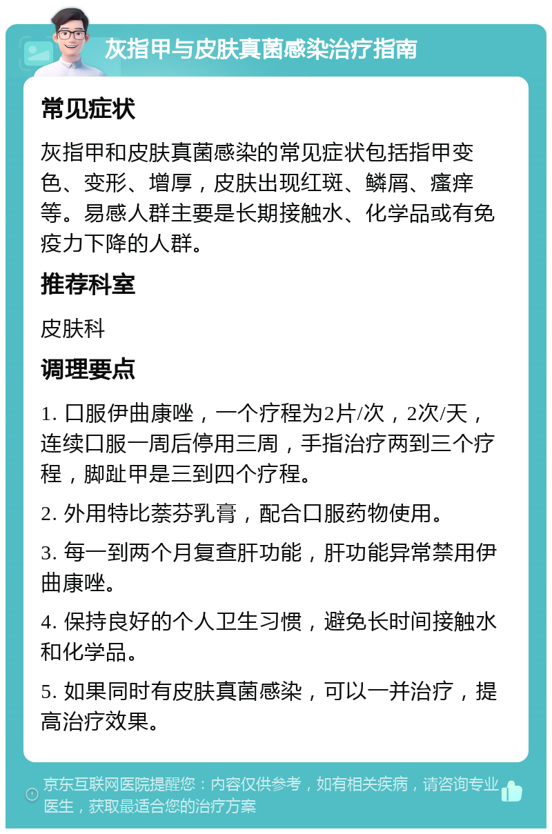 灰指甲与皮肤真菌感染治疗指南 常见症状 灰指甲和皮肤真菌感染的常见症状包括指甲变色、变形、增厚，皮肤出现红斑、鳞屑、瘙痒等。易感人群主要是长期接触水、化学品或有免疫力下降的人群。 推荐科室 皮肤科 调理要点 1. 口服伊曲康唑，一个疗程为2片/次，2次/天，连续口服一周后停用三周，手指治疗两到三个疗程，脚趾甲是三到四个疗程。 2. 外用特比萘芬乳膏，配合口服药物使用。 3. 每一到两个月复查肝功能，肝功能异常禁用伊曲康唑。 4. 保持良好的个人卫生习惯，避免长时间接触水和化学品。 5. 如果同时有皮肤真菌感染，可以一并治疗，提高治疗效果。