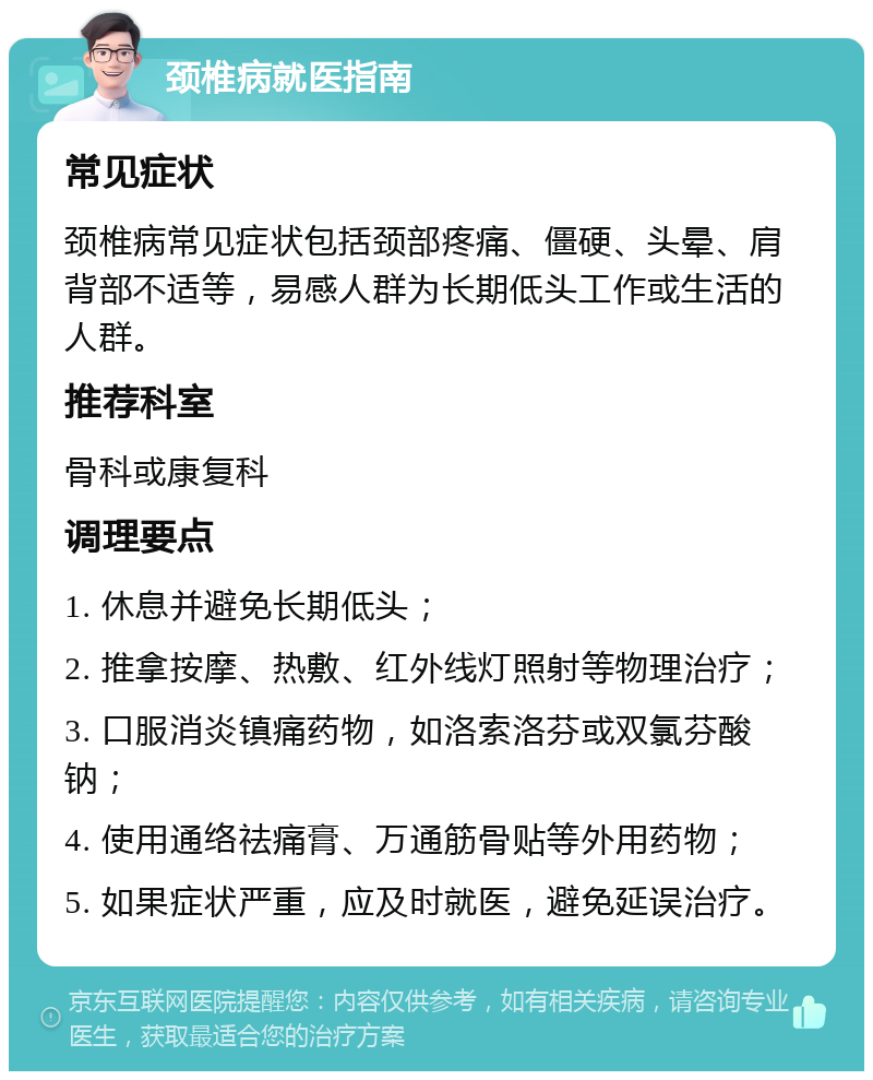 颈椎病就医指南 常见症状 颈椎病常见症状包括颈部疼痛、僵硬、头晕、肩背部不适等，易感人群为长期低头工作或生活的人群。 推荐科室 骨科或康复科 调理要点 1. 休息并避免长期低头； 2. 推拿按摩、热敷、红外线灯照射等物理治疗； 3. 口服消炎镇痛药物，如洛索洛芬或双氯芬酸钠； 4. 使用通络祛痛膏、万通筋骨贴等外用药物； 5. 如果症状严重，应及时就医，避免延误治疗。