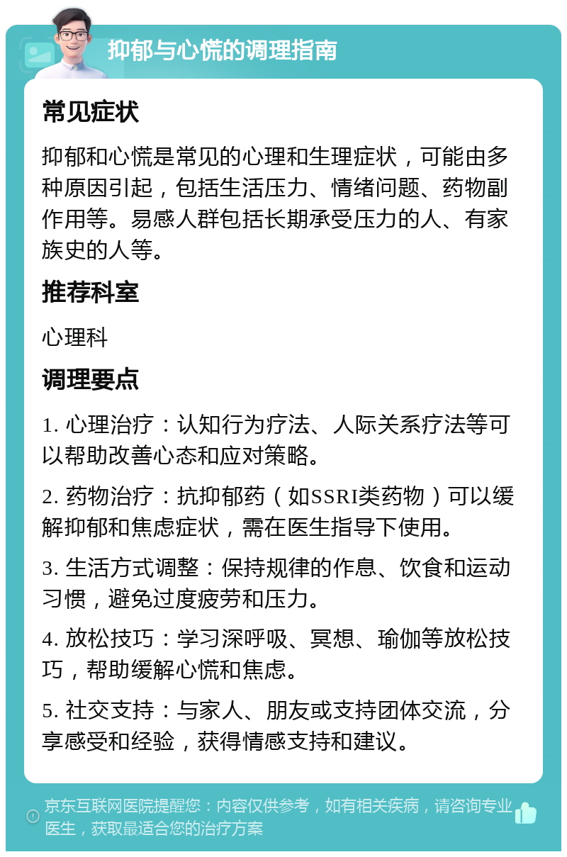 抑郁与心慌的调理指南 常见症状 抑郁和心慌是常见的心理和生理症状，可能由多种原因引起，包括生活压力、情绪问题、药物副作用等。易感人群包括长期承受压力的人、有家族史的人等。 推荐科室 心理科 调理要点 1. 心理治疗：认知行为疗法、人际关系疗法等可以帮助改善心态和应对策略。 2. 药物治疗：抗抑郁药（如SSRI类药物）可以缓解抑郁和焦虑症状，需在医生指导下使用。 3. 生活方式调整：保持规律的作息、饮食和运动习惯，避免过度疲劳和压力。 4. 放松技巧：学习深呼吸、冥想、瑜伽等放松技巧，帮助缓解心慌和焦虑。 5. 社交支持：与家人、朋友或支持团体交流，分享感受和经验，获得情感支持和建议。