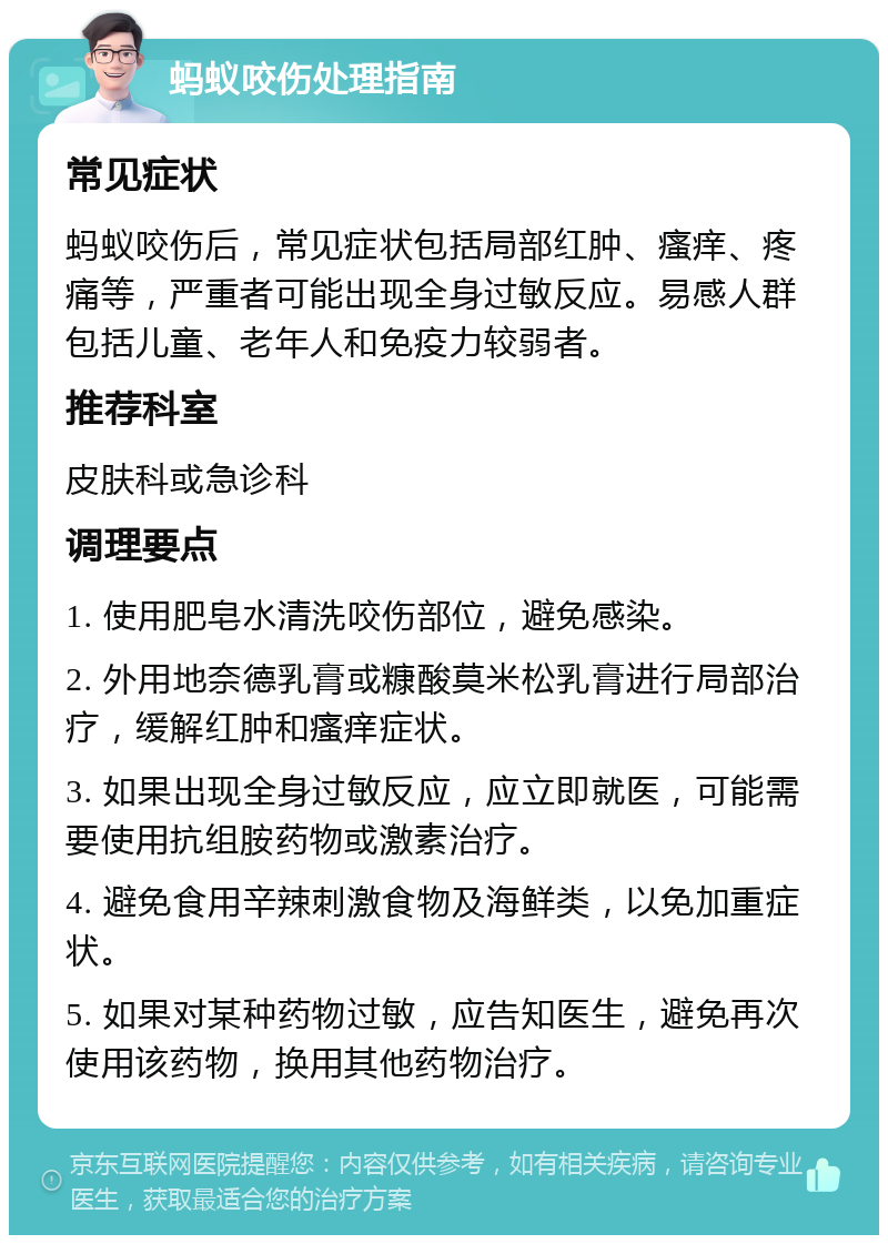 蚂蚁咬伤处理指南 常见症状 蚂蚁咬伤后，常见症状包括局部红肿、瘙痒、疼痛等，严重者可能出现全身过敏反应。易感人群包括儿童、老年人和免疫力较弱者。 推荐科室 皮肤科或急诊科 调理要点 1. 使用肥皂水清洗咬伤部位，避免感染。 2. 外用地奈德乳膏或糠酸莫米松乳膏进行局部治疗，缓解红肿和瘙痒症状。 3. 如果出现全身过敏反应，应立即就医，可能需要使用抗组胺药物或激素治疗。 4. 避免食用辛辣刺激食物及海鲜类，以免加重症状。 5. 如果对某种药物过敏，应告知医生，避免再次使用该药物，换用其他药物治疗。