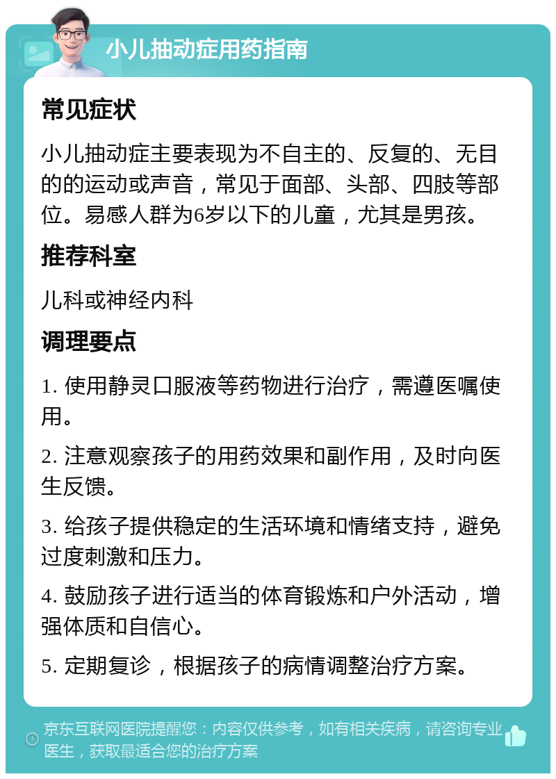 小儿抽动症用药指南 常见症状 小儿抽动症主要表现为不自主的、反复的、无目的的运动或声音，常见于面部、头部、四肢等部位。易感人群为6岁以下的儿童，尤其是男孩。 推荐科室 儿科或神经内科 调理要点 1. 使用静灵口服液等药物进行治疗，需遵医嘱使用。 2. 注意观察孩子的用药效果和副作用，及时向医生反馈。 3. 给孩子提供稳定的生活环境和情绪支持，避免过度刺激和压力。 4. 鼓励孩子进行适当的体育锻炼和户外活动，增强体质和自信心。 5. 定期复诊，根据孩子的病情调整治疗方案。