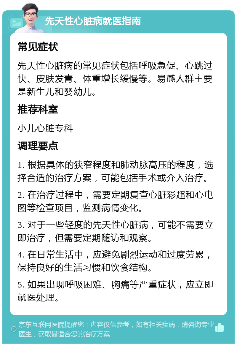 先天性心脏病就医指南 常见症状 先天性心脏病的常见症状包括呼吸急促、心跳过快、皮肤发青、体重增长缓慢等。易感人群主要是新生儿和婴幼儿。 推荐科室 小儿心脏专科 调理要点 1. 根据具体的狭窄程度和肺动脉高压的程度，选择合适的治疗方案，可能包括手术或介入治疗。 2. 在治疗过程中，需要定期复查心脏彩超和心电图等检查项目，监测病情变化。 3. 对于一些轻度的先天性心脏病，可能不需要立即治疗，但需要定期随访和观察。 4. 在日常生活中，应避免剧烈运动和过度劳累，保持良好的生活习惯和饮食结构。 5. 如果出现呼吸困难、胸痛等严重症状，应立即就医处理。