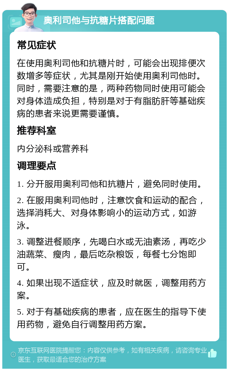 奥利司他与抗糖片搭配问题 常见症状 在使用奥利司他和抗糖片时，可能会出现排便次数增多等症状，尤其是刚开始使用奥利司他时。同时，需要注意的是，两种药物同时使用可能会对身体造成负担，特别是对于有脂肪肝等基础疾病的患者来说更需要谨慎。 推荐科室 内分泌科或营养科 调理要点 1. 分开服用奥利司他和抗糖片，避免同时使用。 2. 在服用奥利司他时，注意饮食和运动的配合，选择消耗大、对身体影响小的运动方式，如游泳。 3. 调整进餐顺序，先喝白水或无油素汤，再吃少油蔬菜、瘦肉，最后吃杂粮饭，每餐七分饱即可。 4. 如果出现不适症状，应及时就医，调整用药方案。 5. 对于有基础疾病的患者，应在医生的指导下使用药物，避免自行调整用药方案。