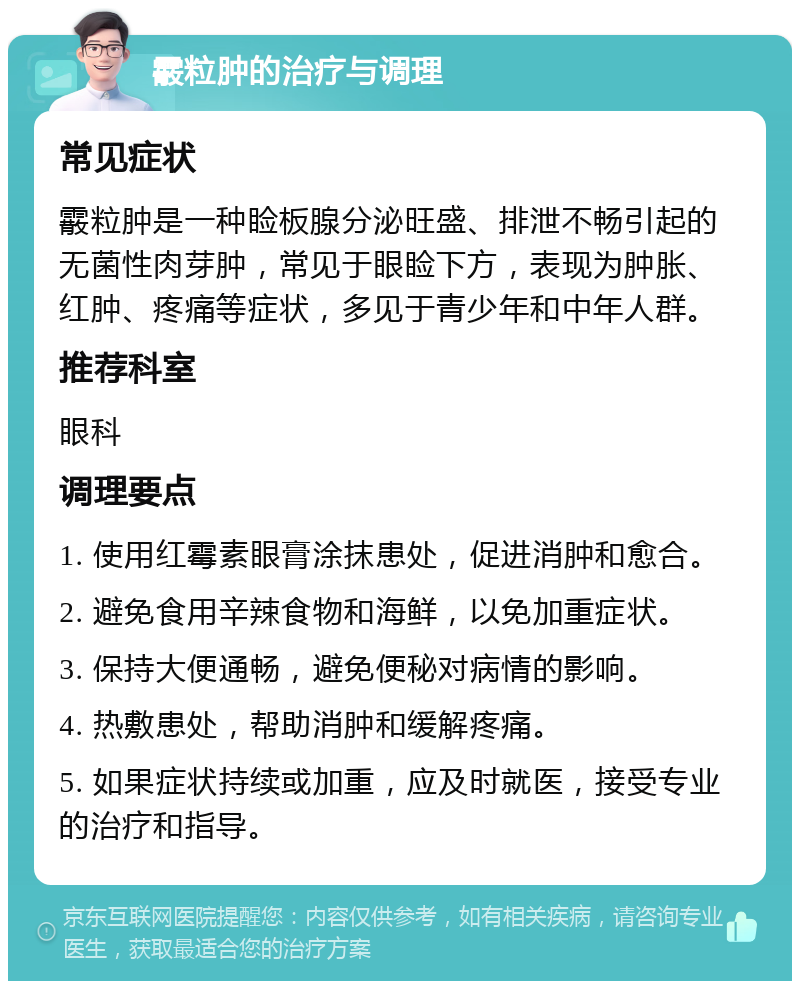 霰粒肿的治疗与调理 常见症状 霰粒肿是一种睑板腺分泌旺盛、排泄不畅引起的无菌性肉芽肿，常见于眼睑下方，表现为肿胀、红肿、疼痛等症状，多见于青少年和中年人群。 推荐科室 眼科 调理要点 1. 使用红霉素眼膏涂抹患处，促进消肿和愈合。 2. 避免食用辛辣食物和海鲜，以免加重症状。 3. 保持大便通畅，避免便秘对病情的影响。 4. 热敷患处，帮助消肿和缓解疼痛。 5. 如果症状持续或加重，应及时就医，接受专业的治疗和指导。