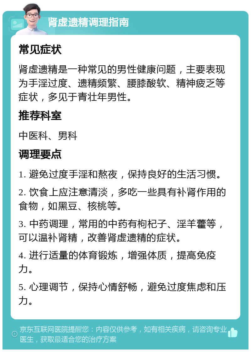 肾虚遗精调理指南 常见症状 肾虚遗精是一种常见的男性健康问题，主要表现为手淫过度、遗精频繁、腰膝酸软、精神疲乏等症状，多见于青壮年男性。 推荐科室 中医科、男科 调理要点 1. 避免过度手淫和熬夜，保持良好的生活习惯。 2. 饮食上应注意清淡，多吃一些具有补肾作用的食物，如黑豆、核桃等。 3. 中药调理，常用的中药有枸杞子、淫羊藿等，可以温补肾精，改善肾虚遗精的症状。 4. 进行适量的体育锻炼，增强体质，提高免疫力。 5. 心理调节，保持心情舒畅，避免过度焦虑和压力。