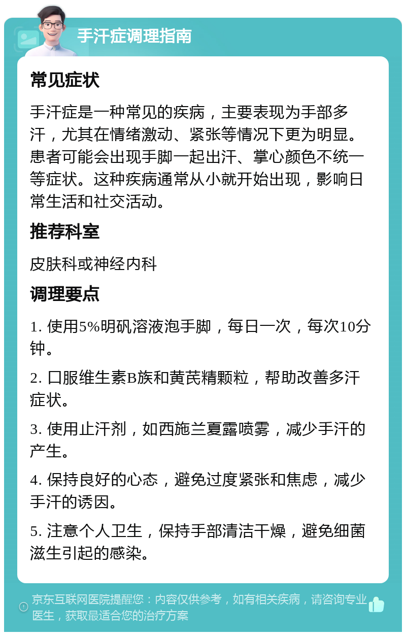 手汗症调理指南 常见症状 手汗症是一种常见的疾病，主要表现为手部多汗，尤其在情绪激动、紧张等情况下更为明显。患者可能会出现手脚一起出汗、掌心颜色不统一等症状。这种疾病通常从小就开始出现，影响日常生活和社交活动。 推荐科室 皮肤科或神经内科 调理要点 1. 使用5%明矾溶液泡手脚，每日一次，每次10分钟。 2. 口服维生素B族和黄芪精颗粒，帮助改善多汗症状。 3. 使用止汗剂，如西施兰夏露喷雾，减少手汗的产生。 4. 保持良好的心态，避免过度紧张和焦虑，减少手汗的诱因。 5. 注意个人卫生，保持手部清洁干燥，避免细菌滋生引起的感染。