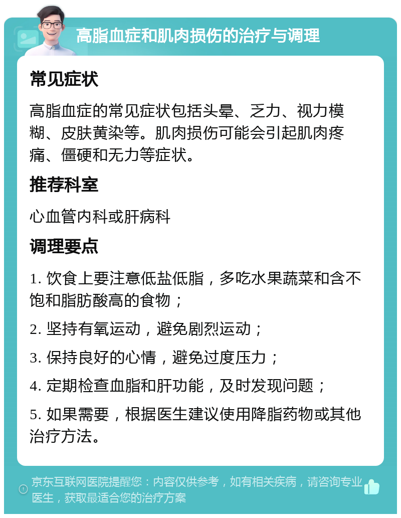 高脂血症和肌肉损伤的治疗与调理 常见症状 高脂血症的常见症状包括头晕、乏力、视力模糊、皮肤黄染等。肌肉损伤可能会引起肌肉疼痛、僵硬和无力等症状。 推荐科室 心血管内科或肝病科 调理要点 1. 饮食上要注意低盐低脂，多吃水果蔬菜和含不饱和脂肪酸高的食物； 2. 坚持有氧运动，避免剧烈运动； 3. 保持良好的心情，避免过度压力； 4. 定期检查血脂和肝功能，及时发现问题； 5. 如果需要，根据医生建议使用降脂药物或其他治疗方法。